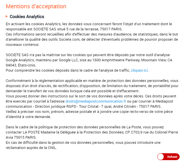 Cookies Analytics En activant les cookies Analytics, les données vous concernant feront l’objet d’un traitement dont le responsable est SOCIETE SAS situé 5 rue de la terrasse, 75017 PARIS. Ces informations seront recueillies afin d’effectuer des mesures d’audience, de statistiques, dans le but d’améliorer la qualité des outils Societe.com, de détecter d’éventuels problèmes de pouvoir proposer de nouveaux contenus. SOCIETE SAS n’a pas la maîtrise sur les cookies qui peuvent être déposés par notre outil d’analyse Google Analytics, maintenu par Google LLC, sise au 1600 Amphitheatre Parkway, Mountain View, CA 94043, États-Unis. Pour comprendre les cookies déposés dans le cadre de l’analyse de traffic, cliquez-ici. Conformément à la réglementation applicable en matière de protection des données personnelles, vous disposez d’un droit d’accès, de rectification, d’opposition, de limitation du traitement, de portabilité pour demander le transfert de vos données lorsque cela est possible et d’effacement. Vous pouvez donner des instructions sur le sort de vos données après votre décès. Ces droits peuvent être exercés par courriel à l'adresse droits@mediapostcommunication.fr ou par courrier à Mediapost communication - Direction juridique RGPD - Tour Cristal - 7 quai, André Citroën - 75017 PARIS. Veillez à préciser vos nom, prénom, adresse postale et à joindre une copie recto-verso de votre pièce d’identité à votre demande. Dans le cadre de la politique de protection des données personnelles de La Poste, vous pouvez contacter LA POSTE Madame la Déléguée à la Protection des Données, CP C703,9 rue du Colonel Pierre Avia 75015 PARIS. En cas de difficulté dans la gestion de vos données personnelles, vous pouvez introduire une réclamation auprès de la CNIL.