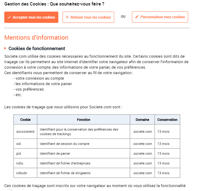 Societe.com utilise des cookies nécessaires au fonctionnement du site. Certains cookies sont dits de traçage car ils permettent au site internet d’identifier votre navigateur afin de conserver l’information de connexion à votre compte, des informations de votre panier, de vos préférences. Ces identifiants nous permettent de conserver au fil de votre navigation : - votre connexion au compte - les informations de votre panier - vos préférences - etc. Les cookies de traçage que nous utilisons pour Societe.com sont : Cookie Fonction Domaine Conservation soccookieid Identifiant pour la conservation des préférences des cookies de trackings .societe.com 13 mois sid Identifiant de session du compte .societe.com 13 mois pid Identifiant de panier .societe.com 13 mois ridtu Identifiant de fichier d’entreprises .societe.com 13 mois ridtudir Identifiant de fichier de dirigeants .societe.com 13 mois