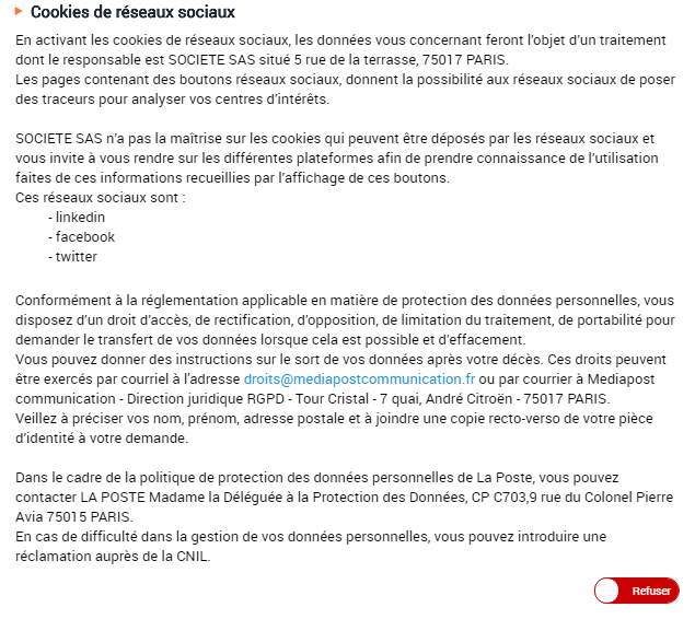 Cookies de réseaux sociaux En activant les cookies de réseaux sociaux, les données vous concernant feront l’objet d’un traitement dont le responsable est SOCIETE SAS situé 5 rue de la terrasse, 75017 PARIS. Les pages contenant des boutons réseaux sociaux, donnent la possibilité aux réseaux sociaux de poser des traceurs pour analyser vos centres d’intérêts. SOCIETE SAS n’a pas la maîtrise sur les cookies qui peuvent être déposés par les réseaux sociaux et vous invite à vous rendre sur les différentes plateformes afin de prendre connaissance de l’utilisation faites de ces informations recueillies par l’affichage de ces boutons. Ces réseaux sociaux sont : - linkedin - facebook - twitter Conformément à la réglementation applicable en matière de protection des données personnelles, vous disposez d’un droit d’accès, de rectification, d’opposition, de limitation du traitement, de portabilité pour demander le transfert de vos données lorsque cela est possible et d’effacement. Vous pouvez donner des instructions sur le sort de vos données après votre décès. Ces droits peuvent être exercés par courriel à l'adresse droits@mediapostcommunication.fr ou par courrier à Mediapost communication - Direction juridique RGPD - Tour Cristal - 7 quai, André Citroën - 75017 PARIS. Veillez à préciser vos nom, prénom, adresse postale et à joindre une copie recto-verso de votre pièce d’identité à votre demande. Dans le cadre de la politique de protection des données personnelles de La Poste, vous pouvez contacter LA POSTE Madame la Déléguée à la Protection des Données, CP C703,9 rue du Colonel Pierre Avia 75015 PARIS. En cas de difficulté dans la gestion de vos données personnelles, vous pouvez introduire une réclamation auprès de la CNIL.